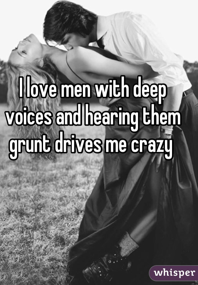 I love men with deep voices and hearing them grunt drives me crazy 