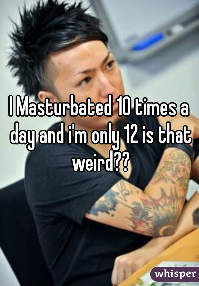 I Masturbated 10 times a day and i'm only 12 is that weird??