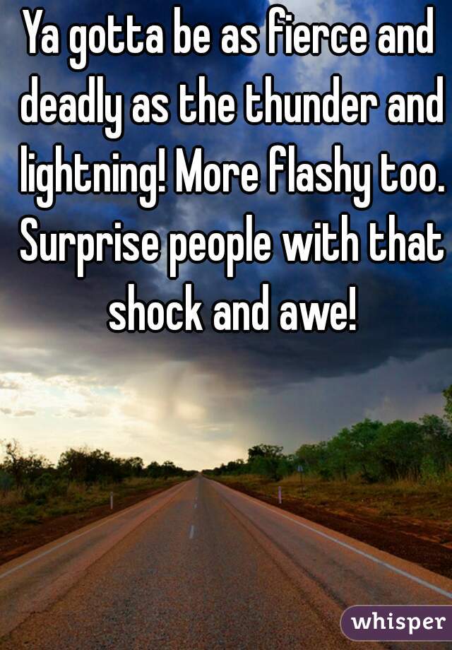 Ya gotta be as fierce and deadly as the thunder and lightning! More flashy too. Surprise people with that shock and awe!