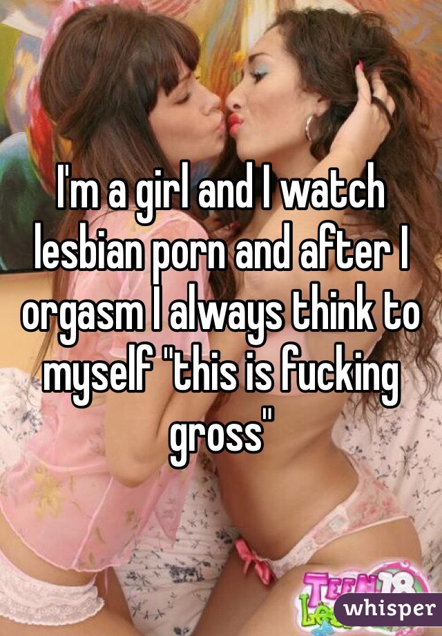 I'm a girl and I watch lesbian porn and after I orgasm I always think to myself "this is fucking gross" 