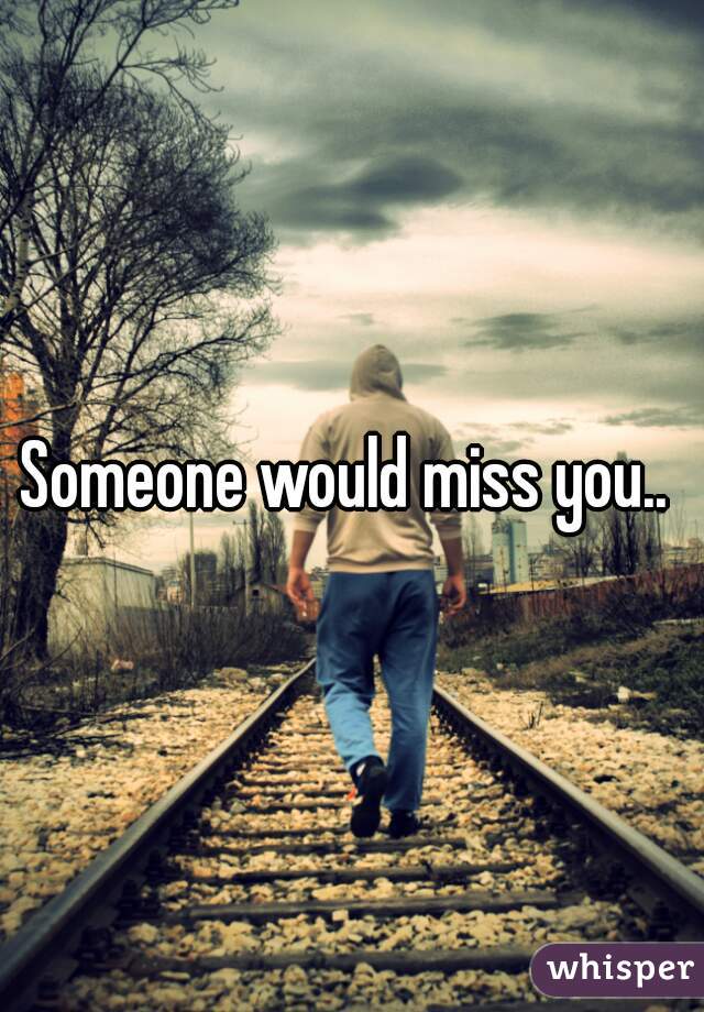 Someone would miss you.. 