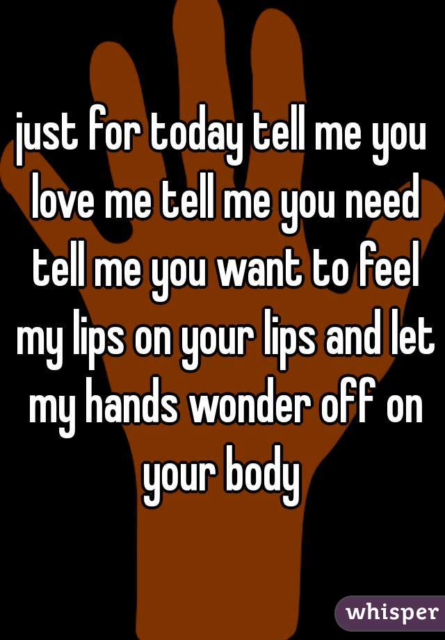 just for today tell me you love me tell me you need tell me you want to feel my lips on your lips and let my hands wonder off on your body 