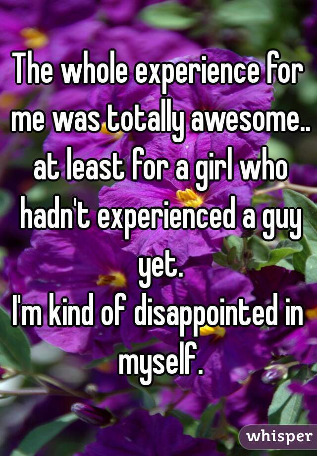 The whole experience for me was totally awesome.. at least for a girl who hadn't experienced a guy yet.
I'm kind of disappointed in myself.