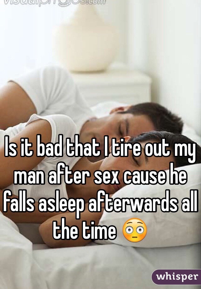 Is it bad that I tire out my man after sex cause he falls asleep afterwards all the time 😳
