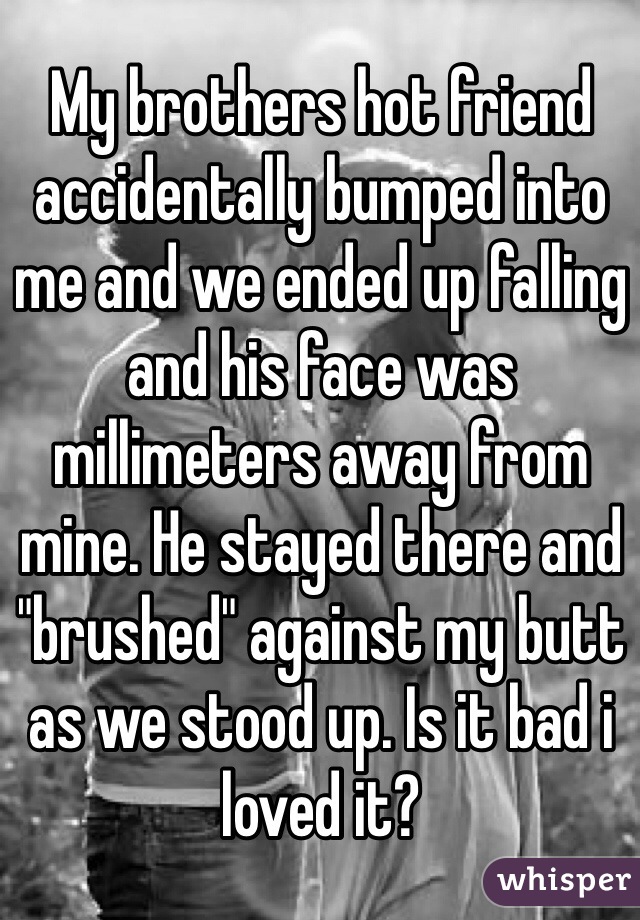My brothers hot friend accidentally bumped into me and we ended up falling and his face was millimeters away from mine. He stayed there and "brushed" against my butt as we stood up. Is it bad i loved it?