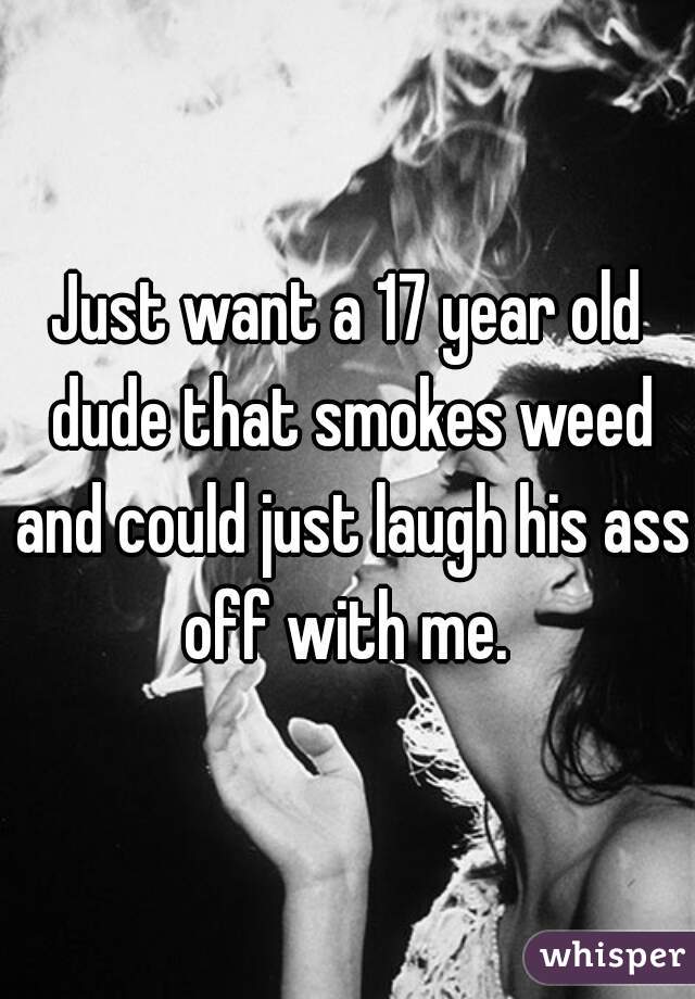 Just want a 17 year old dude that smokes weed and could just laugh his ass off with me. 