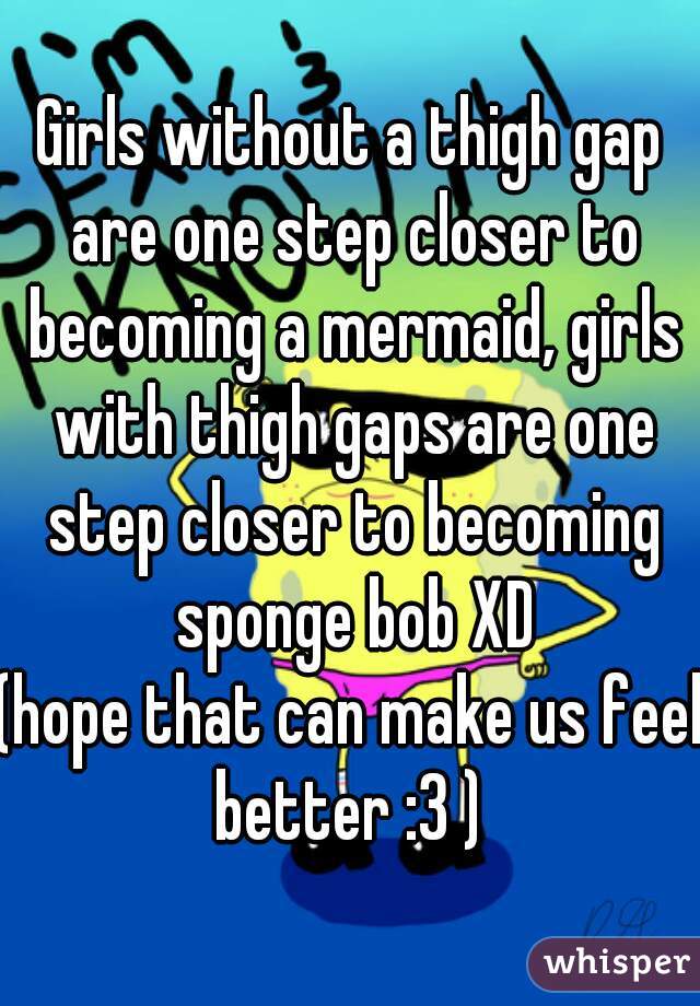 Girls without a thigh gap are one step closer to becoming a mermaid, girls with thigh gaps are one step closer to becoming sponge bob XD
(hope that can make us feel better :3 ) 
