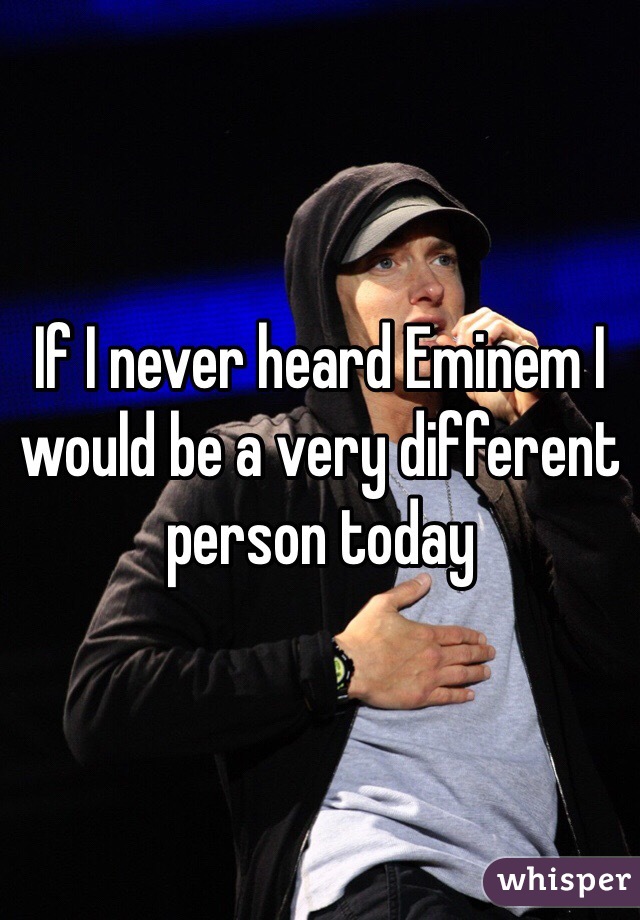 If I never heard Eminem I would be a very different person today 