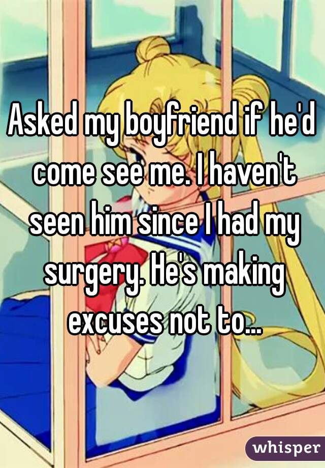 Asked my boyfriend if he'd come see me. I haven't seen him since I had my surgery. He's making excuses not to...