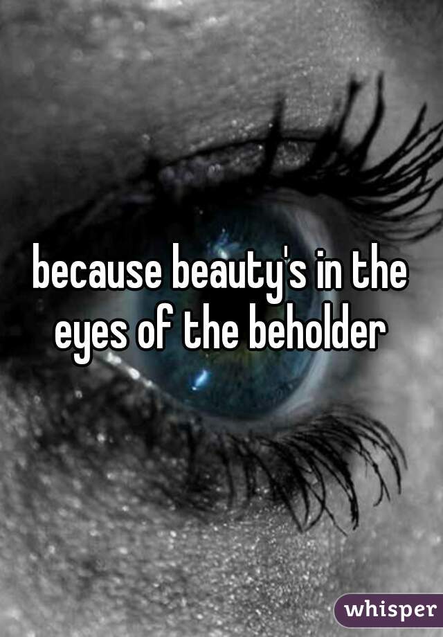 because beauty's in the eyes of the beholder 