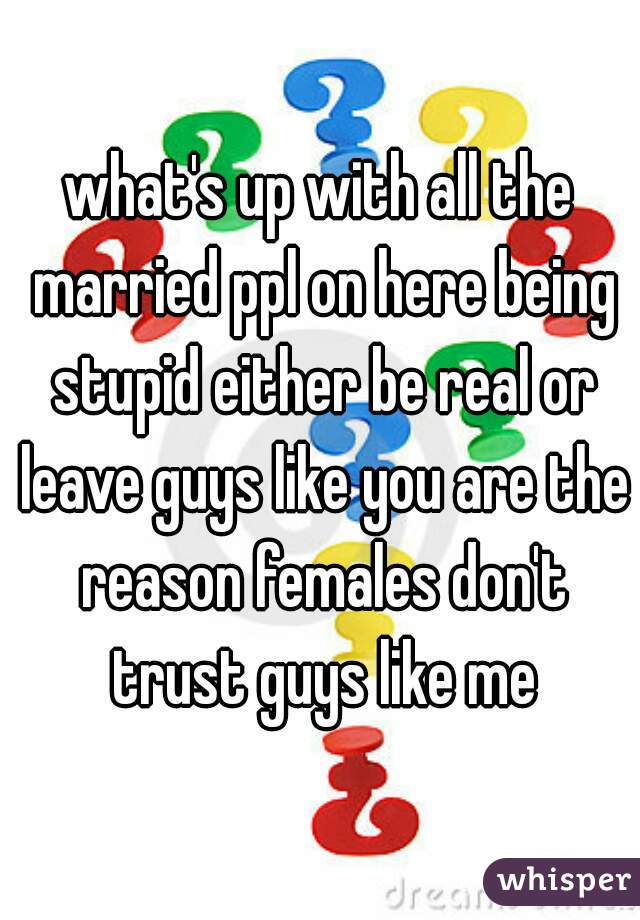 what's up with all the married ppl on here being stupid either be real or leave guys like you are the reason females don't trust guys like me