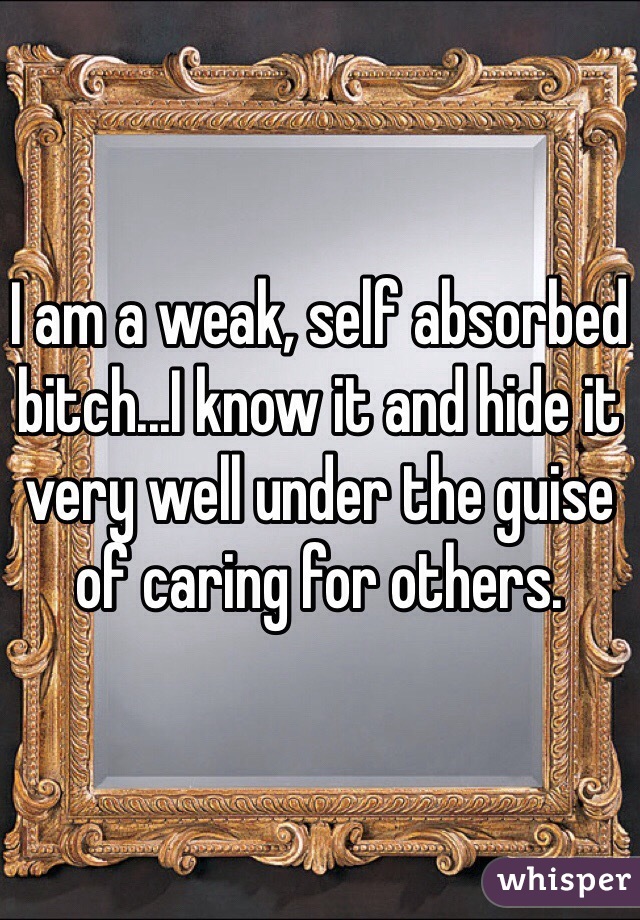 I am a weak, self absorbed bitch...I know it and hide it very well under the guise of caring for others.