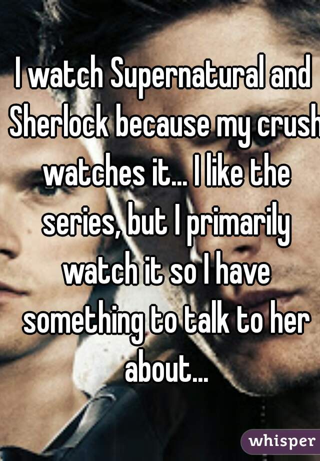 I watch Supernatural and Sherlock because my crush watches it... I like the series, but I primarily watch it so I have something to talk to her about...