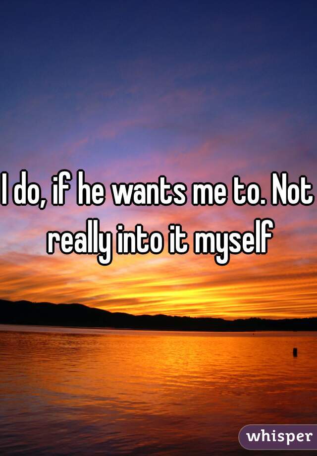 I do, if he wants me to. Not really into it myself