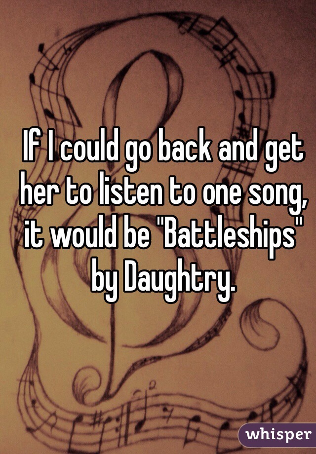 If I could go back and get her to listen to one song, it would be "Battleships" by Daughtry.