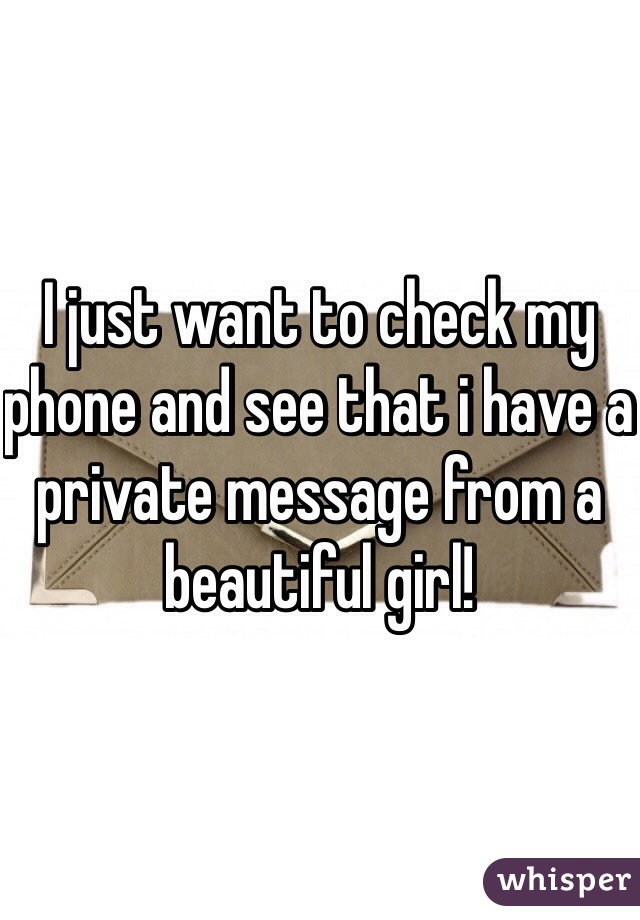 I just want to check my phone and see that i have a private message from a beautiful girl!