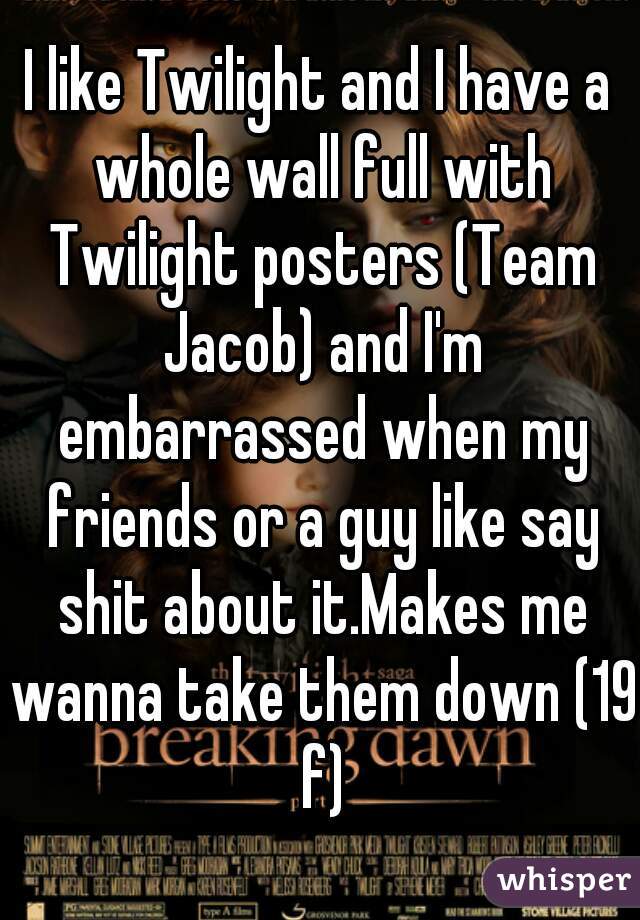 I like Twilight and I have a whole wall full with Twilight posters (Team Jacob) and I'm embarrassed when my friends or a guy like say shit about it.Makes me wanna take them down (19 f)