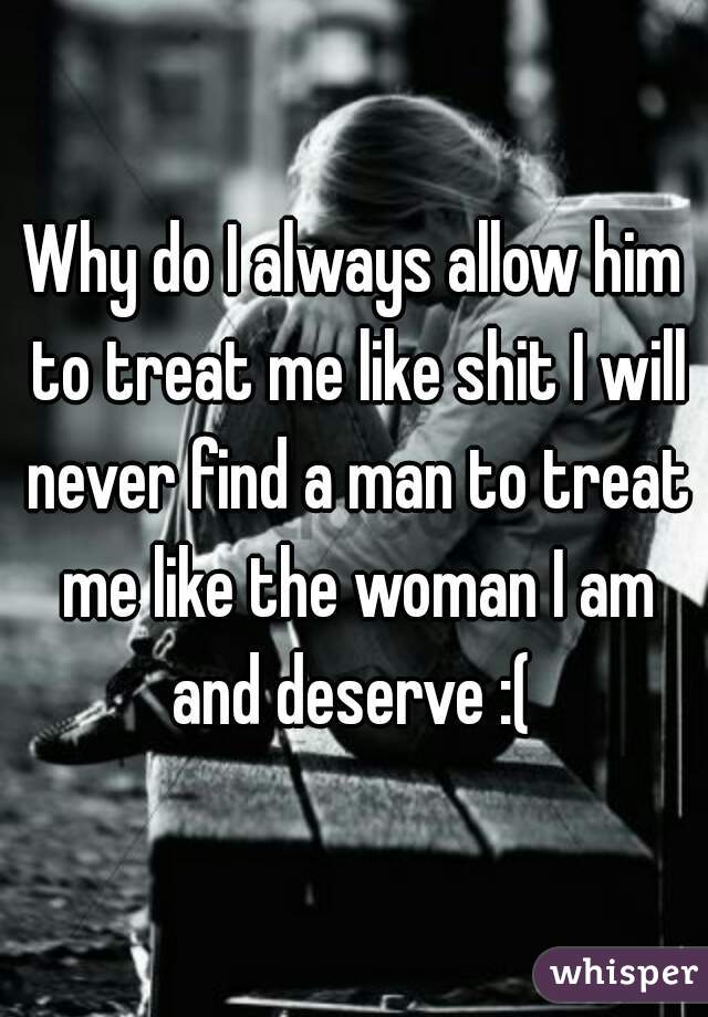 Why do I always allow him to treat me like shit I will never find a man to treat me like the woman I am and deserve :( 