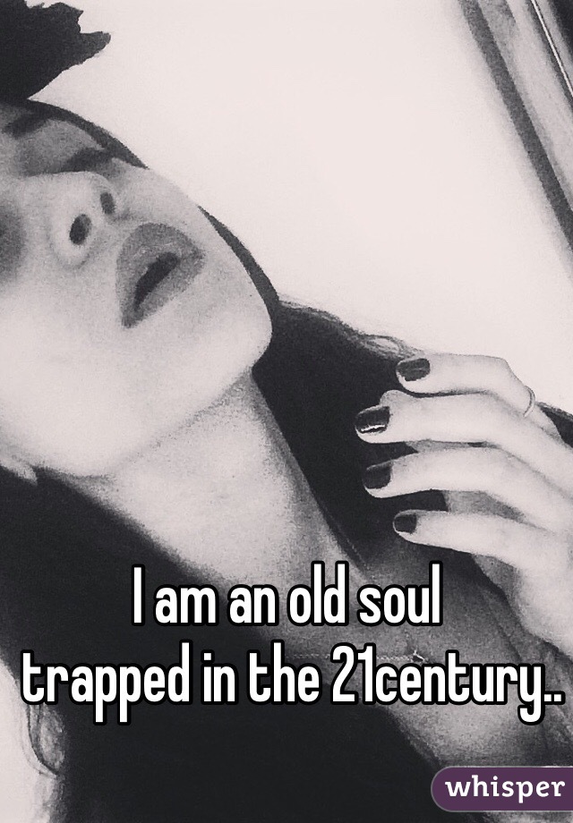 I am an old soul
 trapped in the 21century..