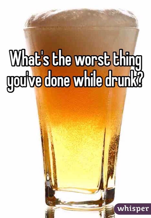 What's the worst thing you've done while drunk?