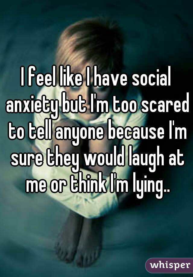 I feel like I have social anxiety but I'm too scared to tell anyone because I'm sure they would laugh at me or think I'm lying..