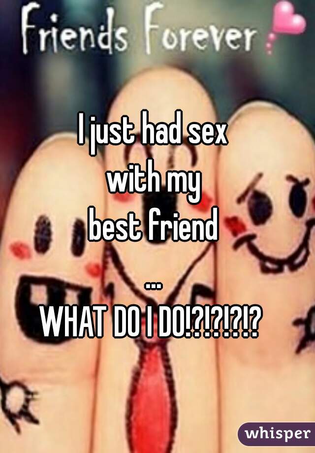 I just had sex
with my
best friend
...
WHAT DO I DO!?!?!?!? 