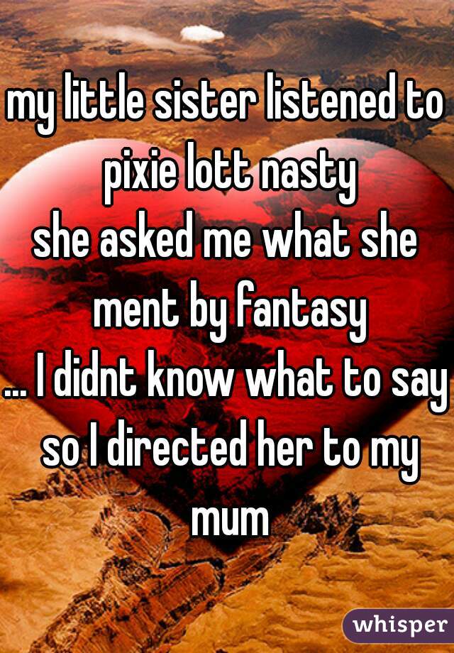 my little sister listened to pixie lott nasty
she asked me what she ment by fantasy
... I didnt know what to say so I directed her to my mum