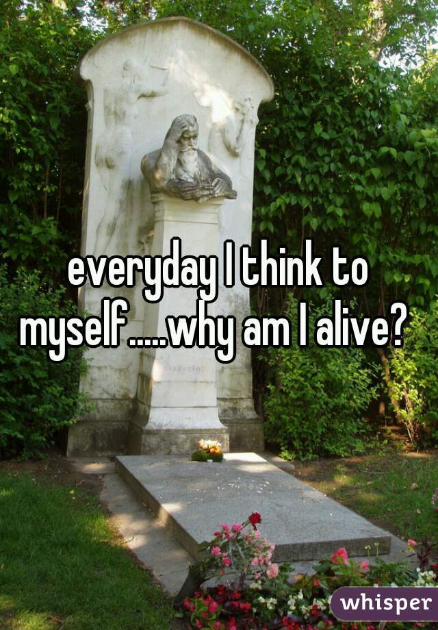 everyday I think to myself.....why am I alive?  
