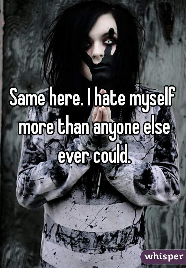 Same here. I hate myself more than anyone else ever could.