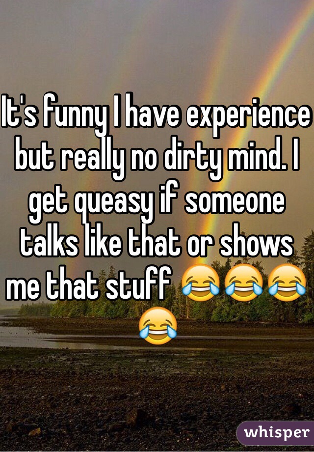 It's funny I have experience but really no dirty mind. I get queasy if someone talks like that or shows me that stuff 😂😂😂😂