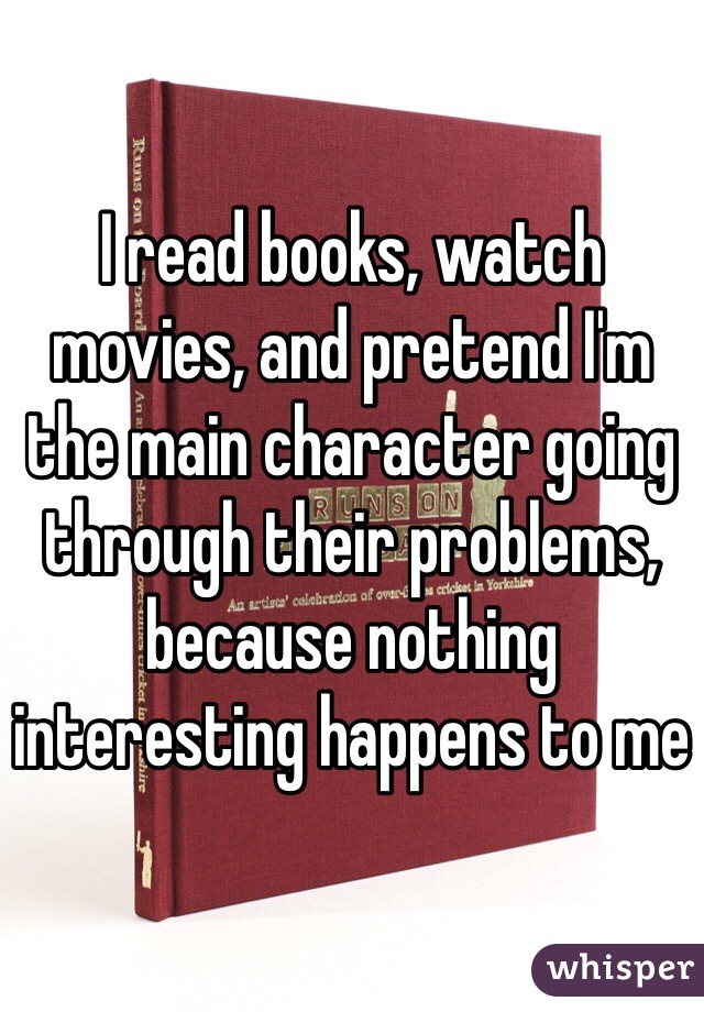 I read books, watch movies, and pretend I'm the main character going through their problems, because nothing interesting happens to me 