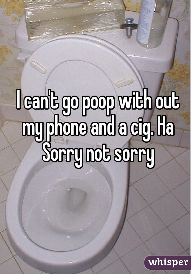 I can't go poop with out my phone and a cig. Ha 
Sorry not sorry