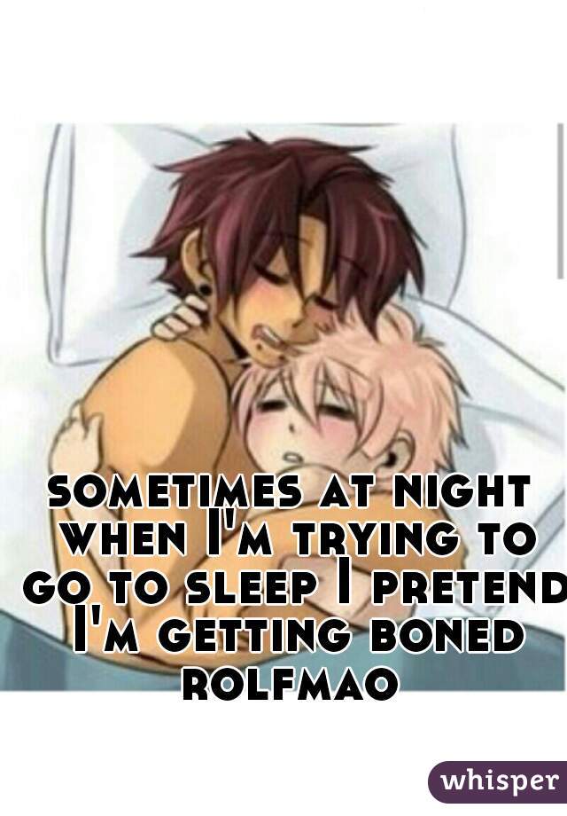 sometimes at night when I'm trying to go to sleep I pretend I'm getting boned rolfmao 