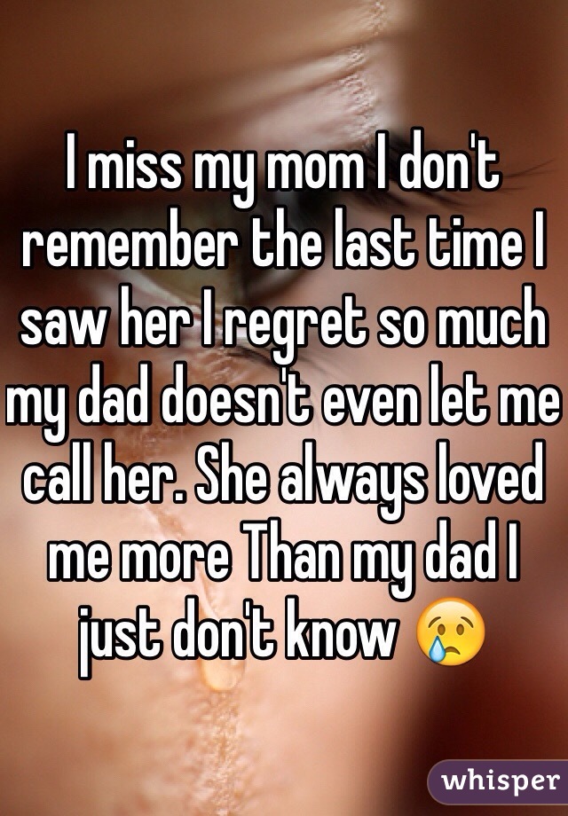 I miss my mom I don't remember the last time I saw her I regret so much my dad doesn't even let me call her. She always loved me more Than my dad I just don't know 😢