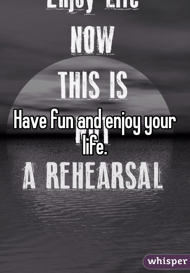 Have fun and enjoy your life. 