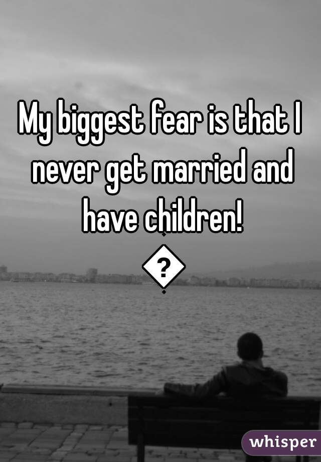 My biggest fear is that I never get married and have children! 😕