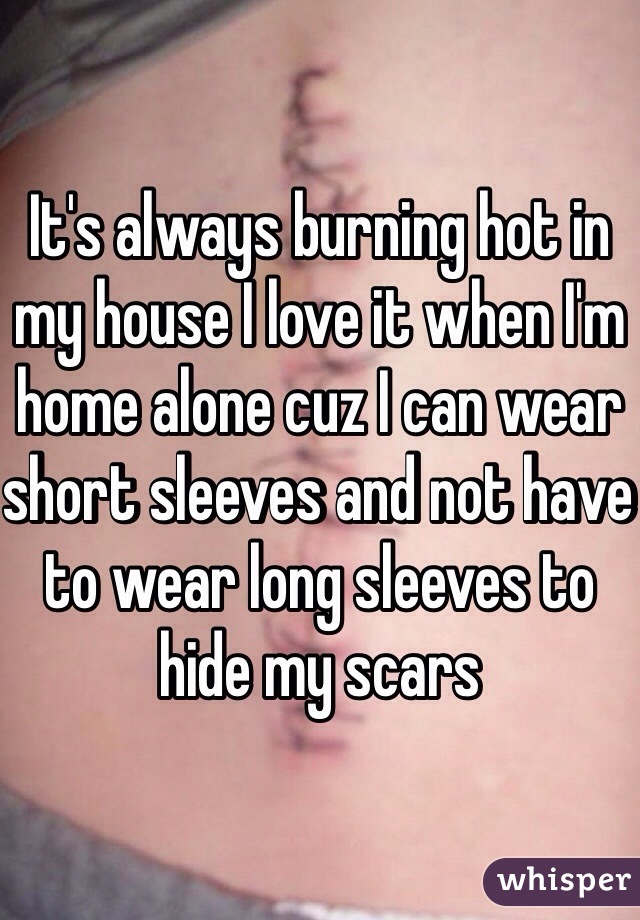 It's always burning hot in my house I love it when I'm home alone cuz I can wear short sleeves and not have to wear long sleeves to hide my scars 