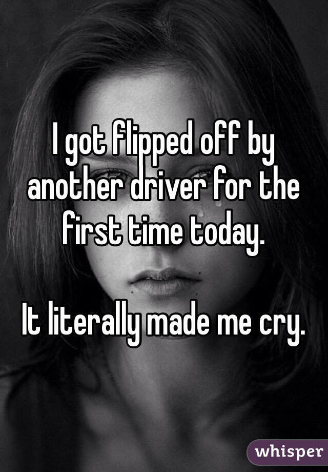 I got flipped off by another driver for the first time today. 

It literally made me cry. 