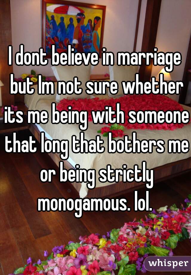 I dont believe in marriage but Im not sure whether its me being with someone that long that bothers me or being strictly monogamous. lol. 