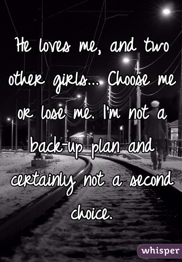 He loves me, and two other girls... Choose me or lose me. I'm not a back-up plan and certainly not a second choice.