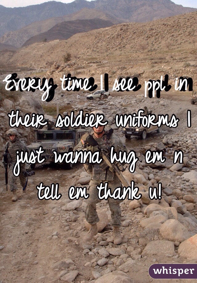 Every time I see ppl in their soldier uniforms I just wanna hug em n tell em thank u! 