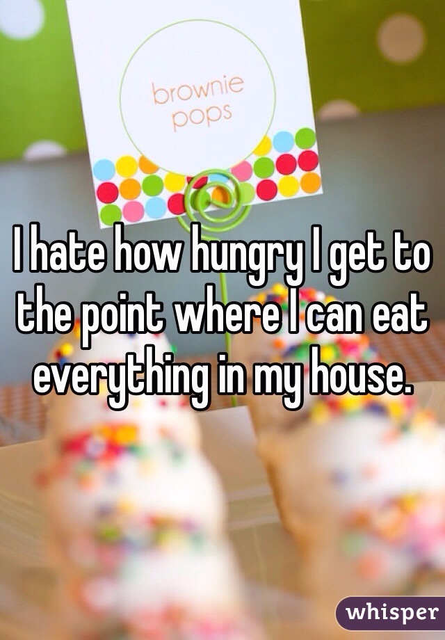 I hate how hungry I get to the point where I can eat everything in my house. 