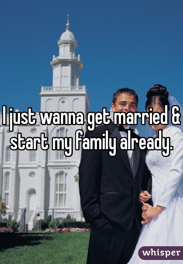 I just wanna get married & start my family already. 