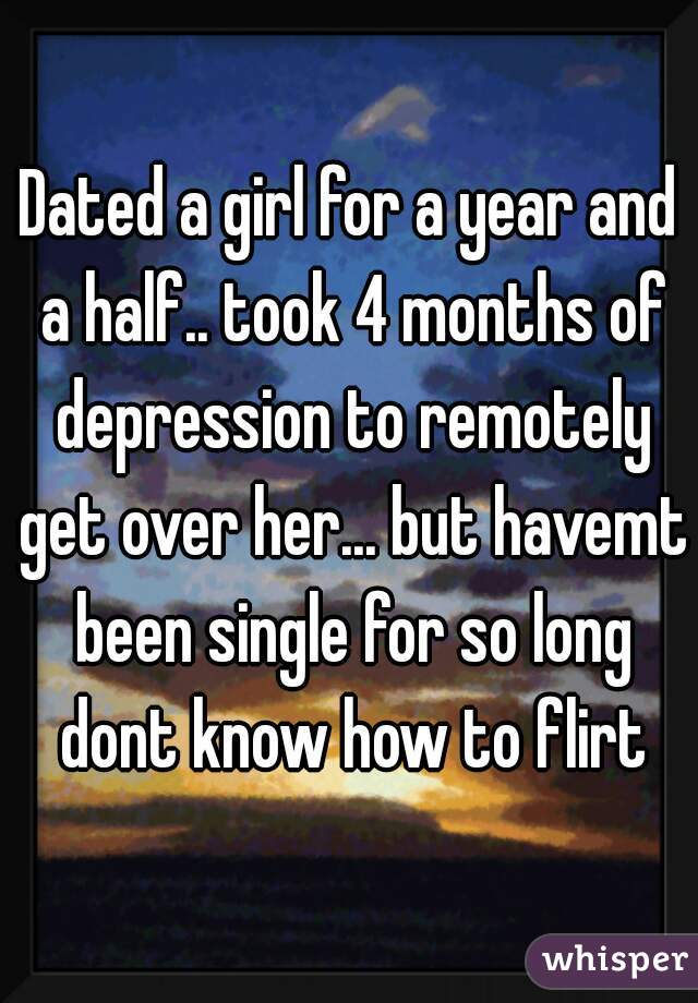 Dated a girl for a year and a half.. took 4 months of depression to remotely get over her... but havemt been single for so long dont know how to flirt
