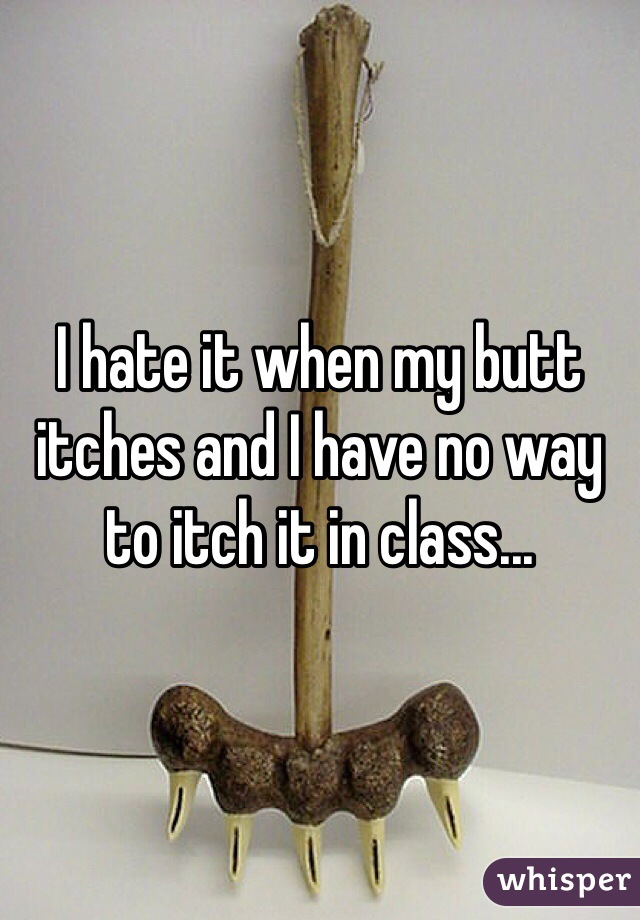 I hate it when my butt itches and I have no way to itch it in class...