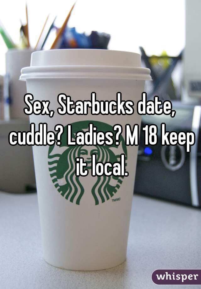 Sex, Starbucks date, cuddle? Ladies? M 18 keep it local.