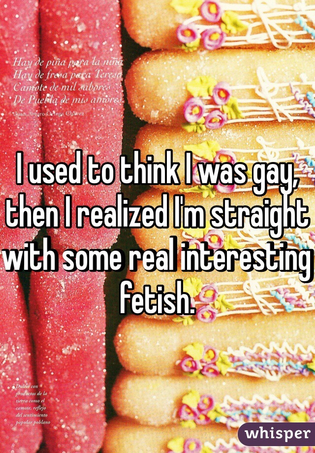I used to think I was gay, then I realized I'm straight with some real interesting fetish.