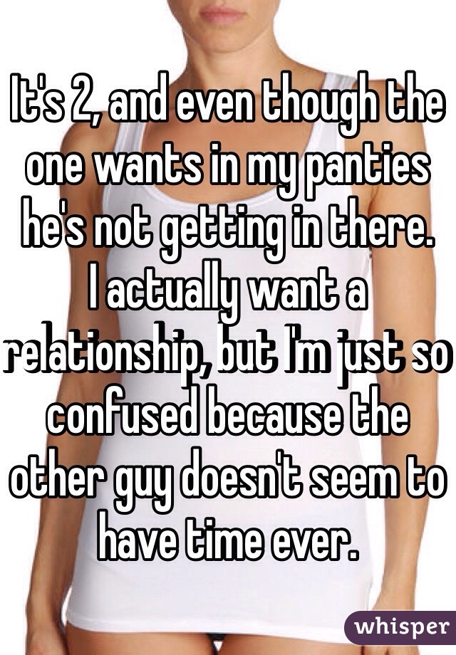 It's 2, and even though the one wants in my panties he's not getting in there.
I actually want a relationship, but I'm just so confused because the other guy doesn't seem to have time ever.