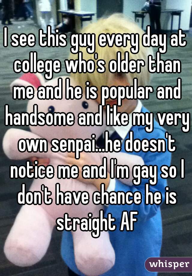 I see this guy every day at college who's older than me and he is popular and handsome and like my very own senpai...he doesn't notice me and I'm gay so I don't have chance he is straight AF