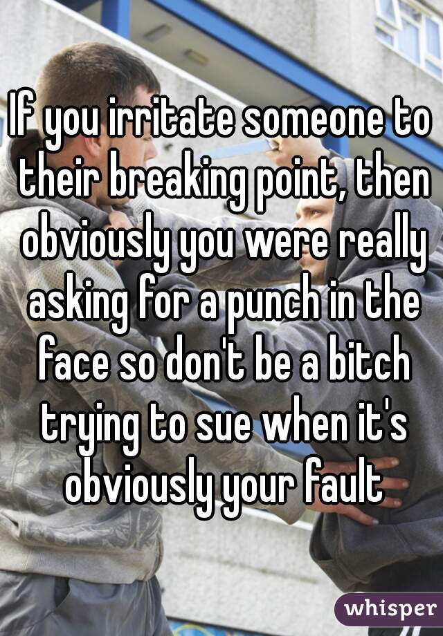 If you irritate someone to their breaking point, then obviously you were really asking for a punch in the face so don't be a bitch trying to sue when it's obviously your fault